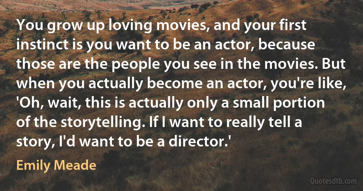 You grow up loving movies, and your first instinct is you want to be an actor, because those are the people you see in the movies. But when you actually become an actor, you're like, 'Oh, wait, this is actually only a small portion of the storytelling. If I want to really tell a story, I'd want to be a director.' (Emily Meade)