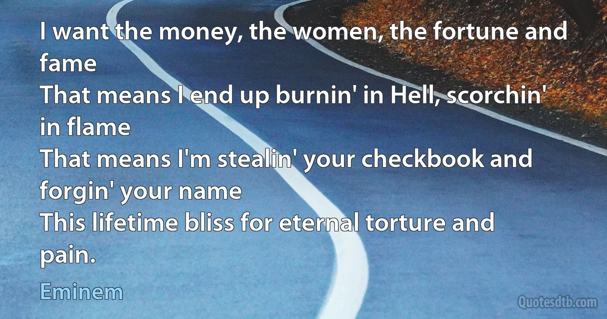 I want the money, the women, the fortune and fame
That means I end up burnin' in Hell, scorchin' in flame
That means I'm stealin' your checkbook and forgin' your name
This lifetime bliss for eternal torture and pain. (Eminem)