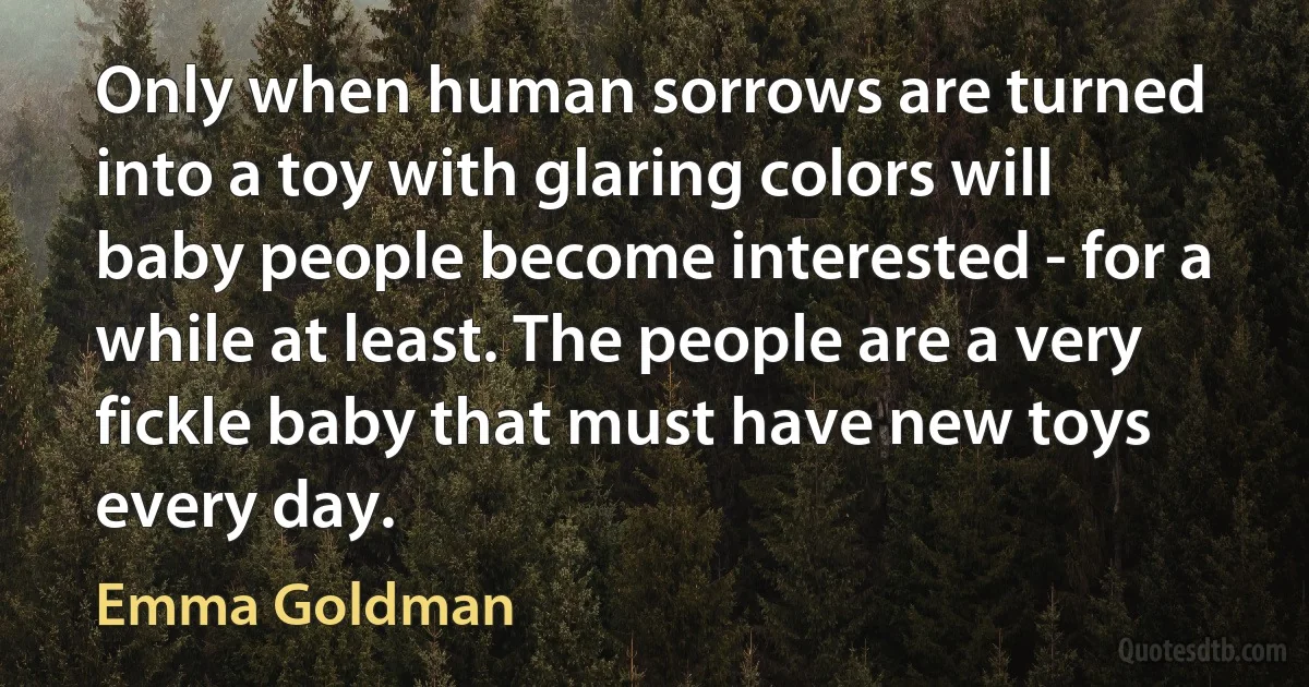 Only when human sorrows are turned into a toy with glaring colors will baby people become interested - for a while at least. The people are a very fickle baby that must have new toys every day. (Emma Goldman)