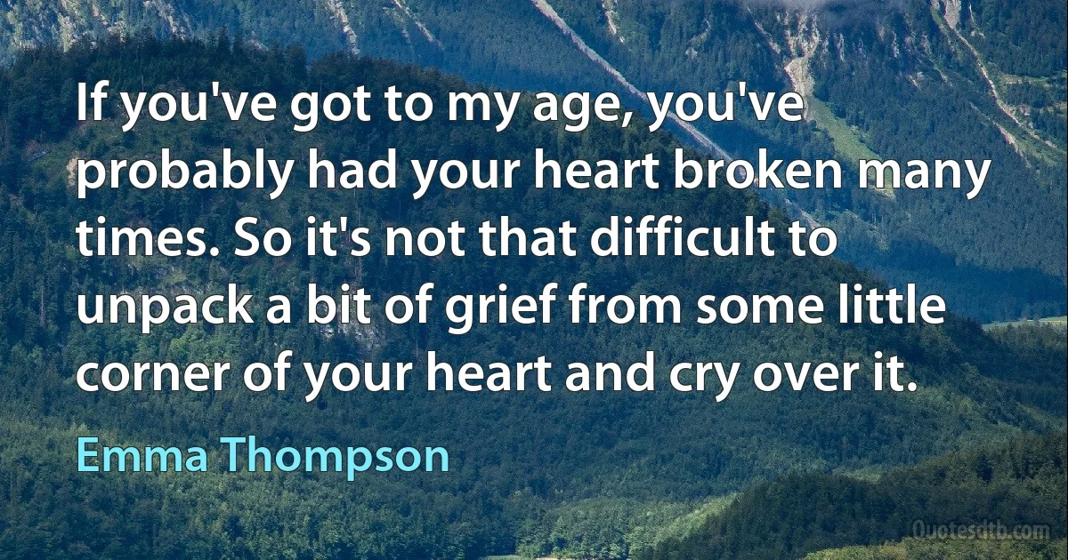 If you've got to my age, you've probably had your heart broken many times. So it's not that difficult to unpack a bit of grief from some little corner of your heart and cry over it. (Emma Thompson)