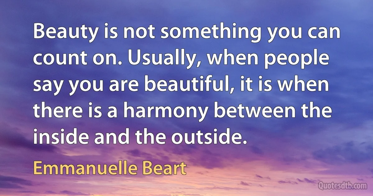 Beauty is not something you can count on. Usually, when people say you are beautiful, it is when there is a harmony between the inside and the outside. (Emmanuelle Beart)