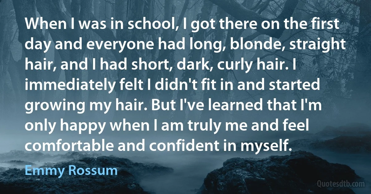 When I was in school, I got there on the first day and everyone had long, blonde, straight hair, and I had short, dark, curly hair. I immediately felt I didn't fit in and started growing my hair. But I've learned that I'm only happy when I am truly me and feel comfortable and confident in myself. (Emmy Rossum)