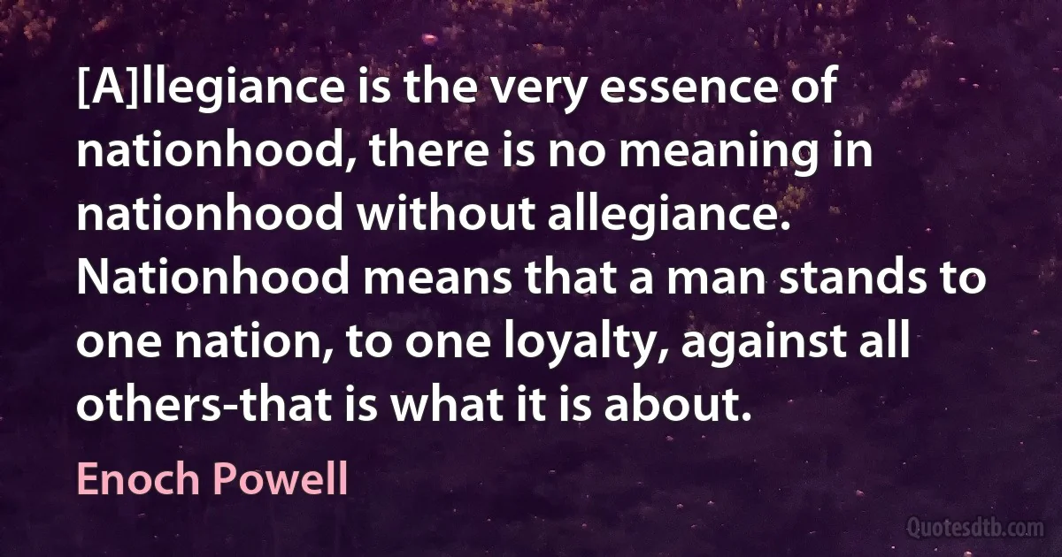 [A]llegiance is the very essence of nationhood, there is no meaning in nationhood without allegiance. Nationhood means that a man stands to one nation, to one loyalty, against all others-that is what it is about. (Enoch Powell)