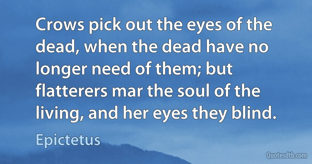 Crows pick out the eyes of the dead, when the dead have no longer need of them; but flatterers mar the soul of the living, and her eyes they blind. (Epictetus)