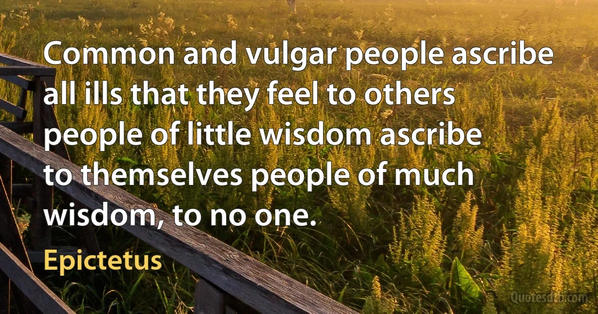 Common and vulgar people ascribe all ills that they feel to others people of little wisdom ascribe to themselves people of much wisdom, to no one. (Epictetus)