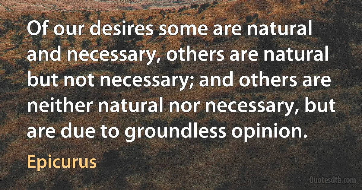 Of our desires some are natural and necessary, others are natural but not necessary; and others are neither natural nor necessary, but are due to groundless opinion. (Epicurus)