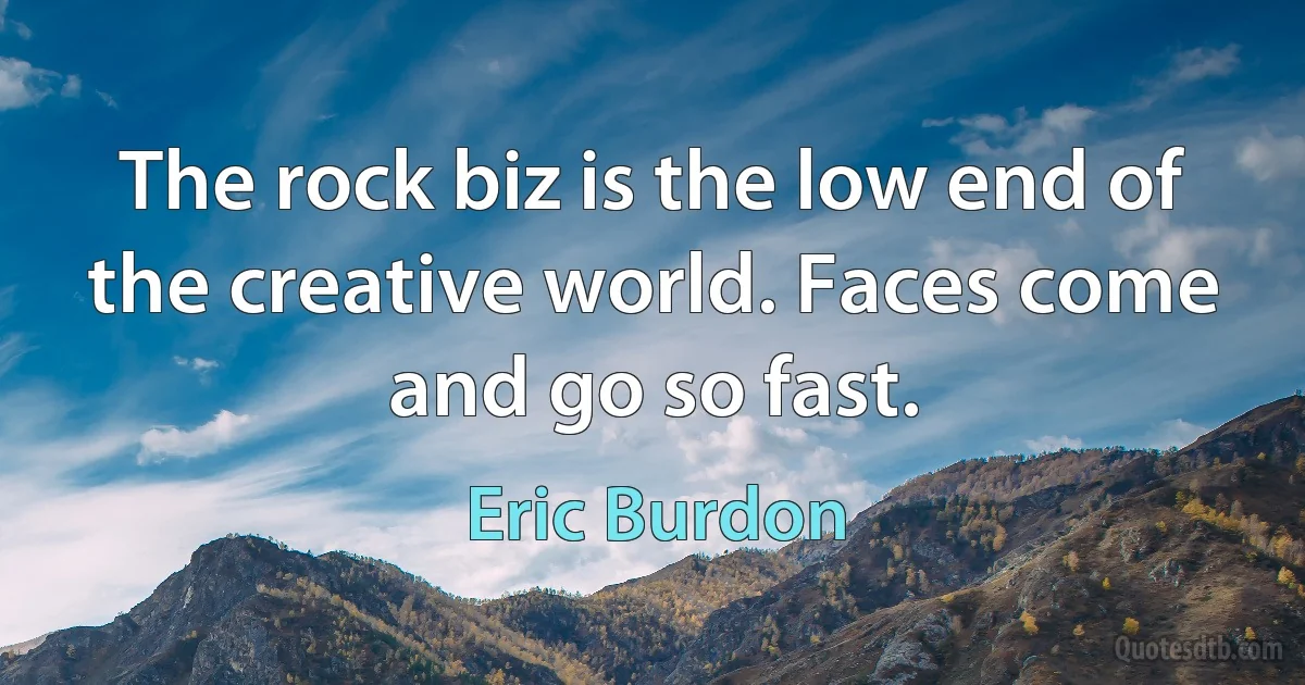 The rock biz is the low end of the creative world. Faces come and go so fast. (Eric Burdon)