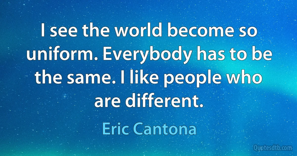 I see the world become so uniform. Everybody has to be the same. I like people who are different. (Eric Cantona)