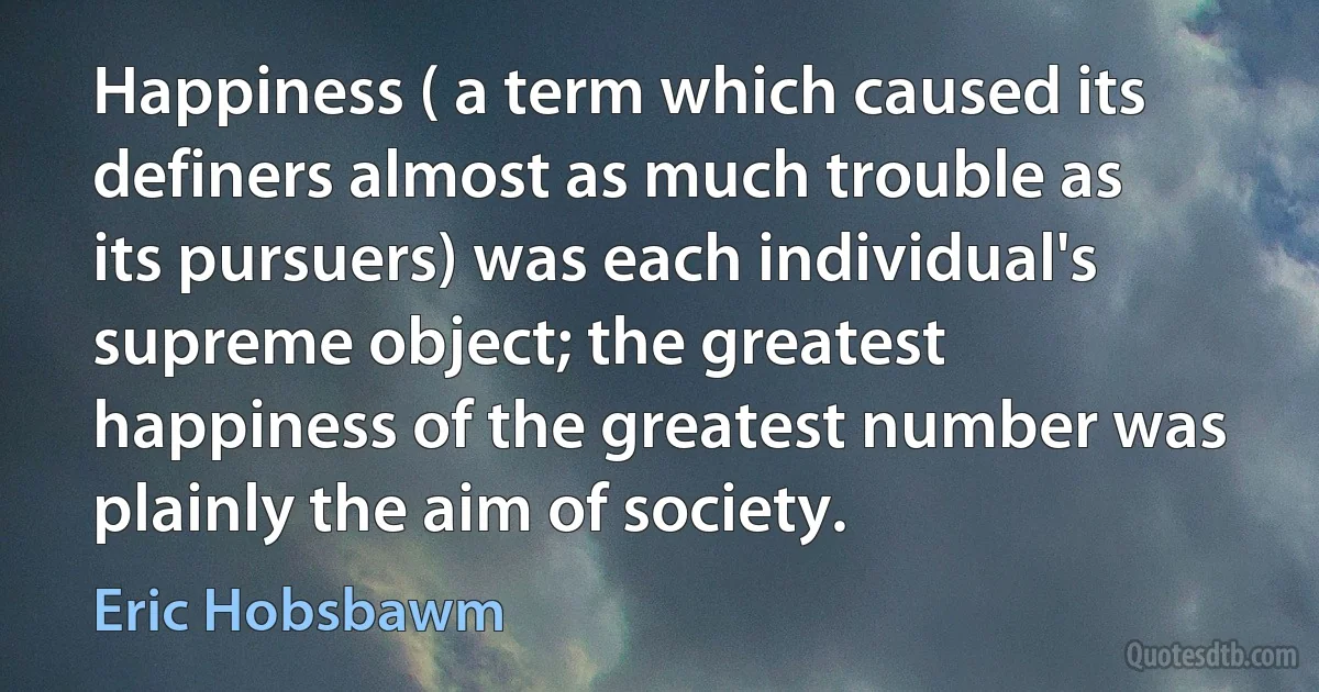 Happiness ( a term which caused its definers almost as much trouble as its pursuers) was each individual's supreme object; the greatest happiness of the greatest number was plainly the aim of society. (Eric Hobsbawm)