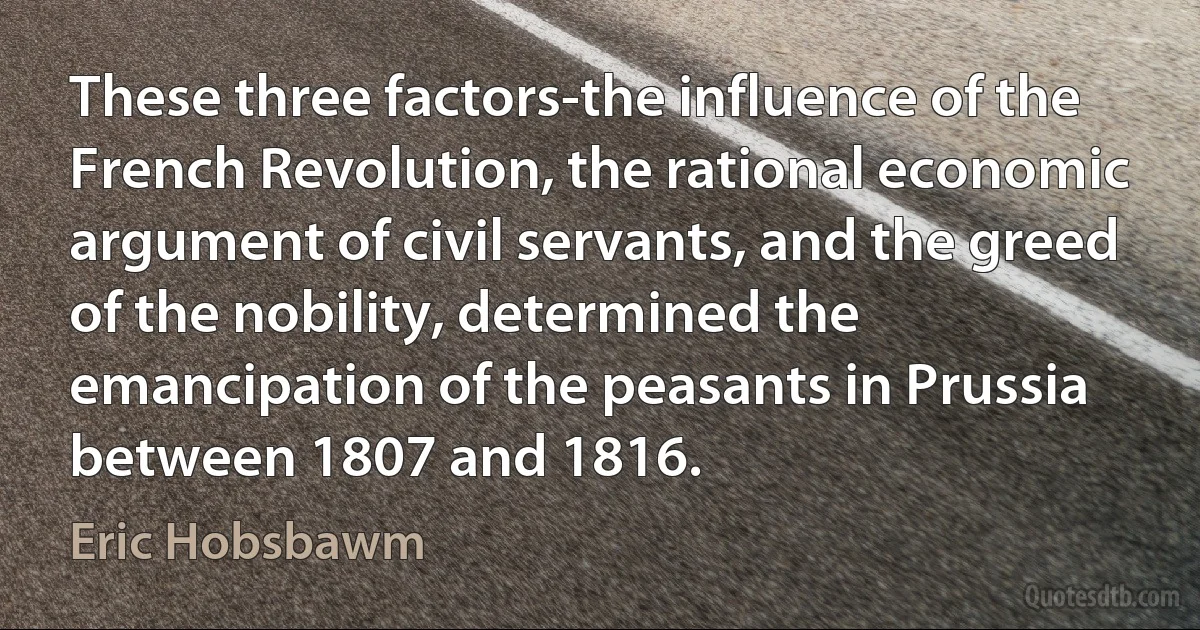 These three factors-the influence of the French Revolution, the rational economic argument of civil servants, and the greed of the nobility, determined the emancipation of the peasants in Prussia between 1807 and 1816. (Eric Hobsbawm)