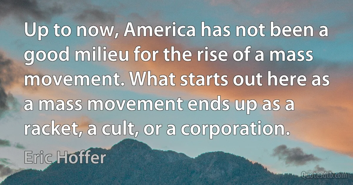 Up to now, America has not been a good milieu for the rise of a mass movement. What starts out here as a mass movement ends up as a racket, a cult, or a corporation. (Eric Hoffer)