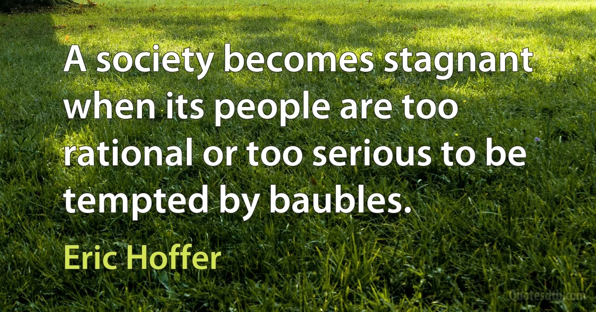 A society becomes stagnant when its people are too rational or too serious to be tempted by baubles. (Eric Hoffer)