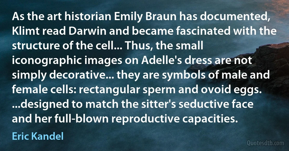 As the art historian Emily Braun has documented, Klimt read Darwin and became fascinated with the structure of the cell... Thus, the small iconographic images on Adelle's dress are not simply decorative... they are symbols of male and female cells: rectangular sperm and ovoid eggs. ...designed to match the sitter's seductive face and her full-blown reproductive capacities. (Eric Kandel)