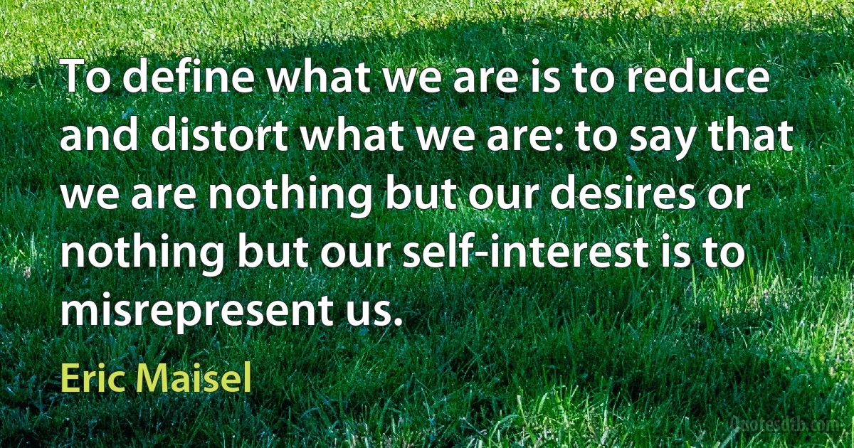 To define what we are is to reduce and distort what we are: to say that we are nothing but our desires or nothing but our self-interest is to misrepresent us. (Eric Maisel)