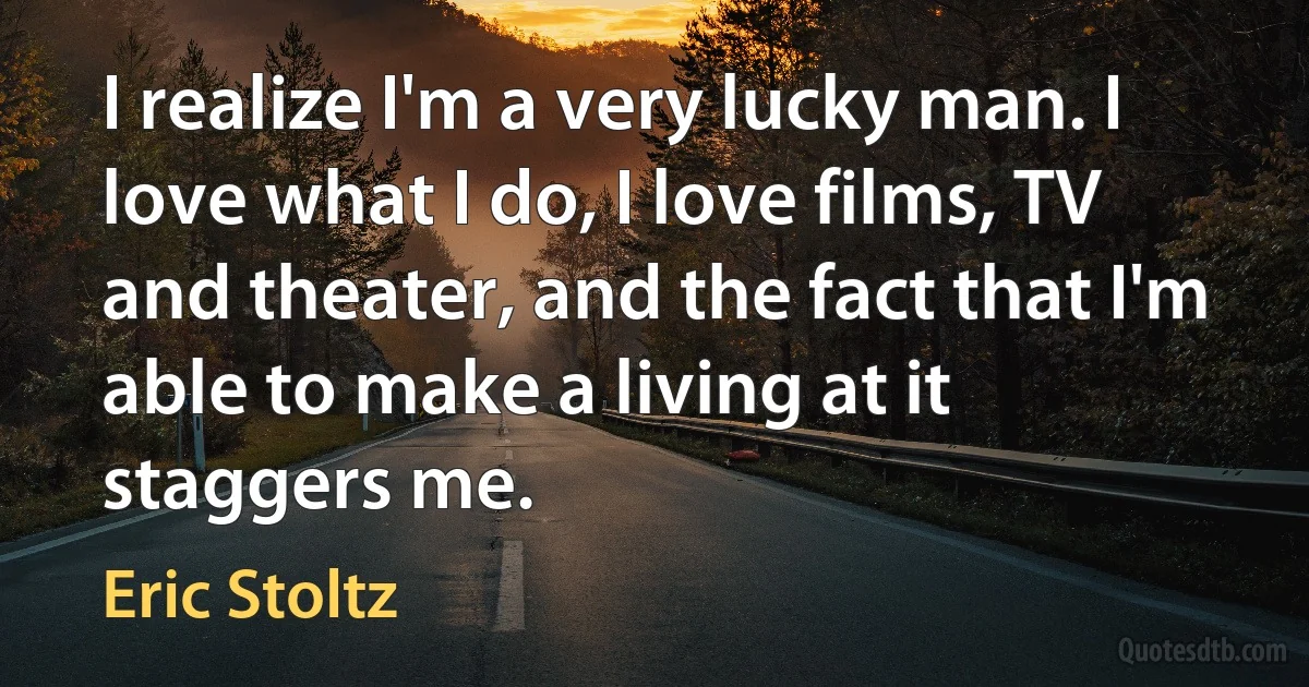 I realize I'm a very lucky man. I love what I do, I love films, TV and theater, and the fact that I'm able to make a living at it staggers me. (Eric Stoltz)