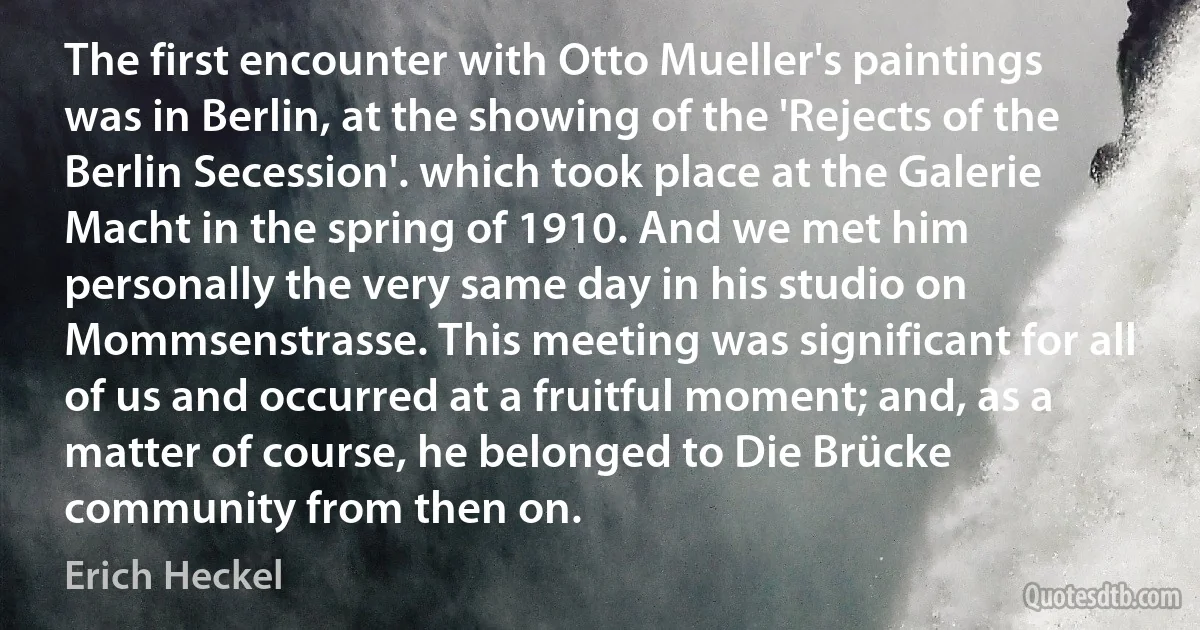 The first encounter with Otto Mueller's paintings was in Berlin, at the showing of the 'Rejects of the Berlin Secession'. which took place at the Galerie Macht in the spring of 1910. And we met him personally the very same day in his studio on Mommsenstrasse. This meeting was significant for all of us and occurred at a fruitful moment; and, as a matter of course, he belonged to Die Brücke community from then on. (Erich Heckel)