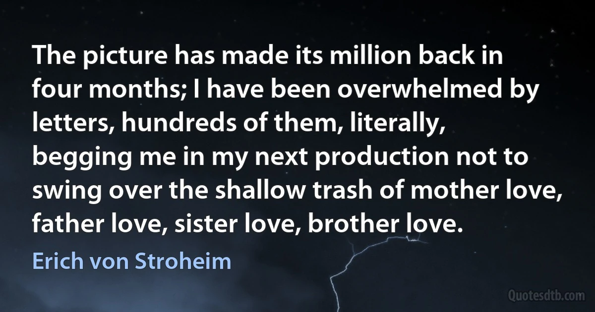 The picture has made its million back in four months; I have been overwhelmed by letters, hundreds of them, literally, begging me in my next production not to swing over the shallow trash of mother love, father love, sister love, brother love. (Erich von Stroheim)