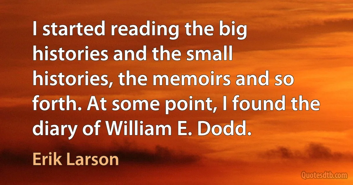 I started reading the big histories and the small histories, the memoirs and so forth. At some point, I found the diary of William E. Dodd. (Erik Larson)