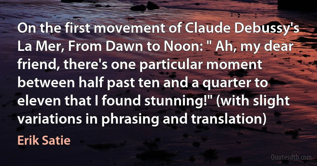 On the first movement of Claude Debussy's La Mer, From Dawn to Noon: " Ah, my dear friend, there's one particular moment between half past ten and a quarter to eleven that I found stunning!" (with slight variations in phrasing and translation) (Erik Satie)