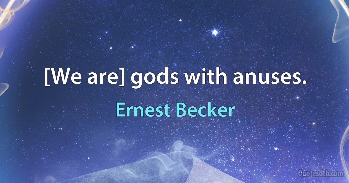 [We are] gods with anuses. (Ernest Becker)