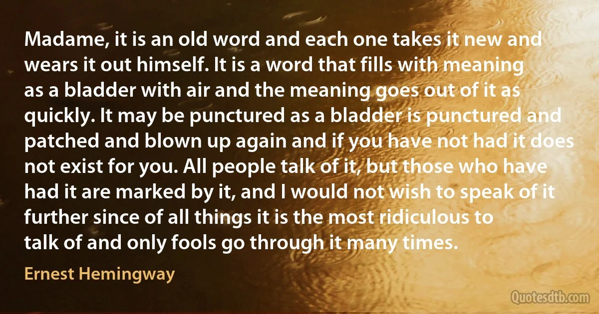 Madame, it is an old word and each one takes it new and wears it out himself. It is a word that fills with meaning as a bladder with air and the meaning goes out of it as quickly. It may be punctured as a bladder is punctured and patched and blown up again and if you have not had it does not exist for you. All people talk of it, but those who have had it are marked by it, and I would not wish to speak of it further since of all things it is the most ridiculous to talk of and only fools go through it many times. (Ernest Hemingway)