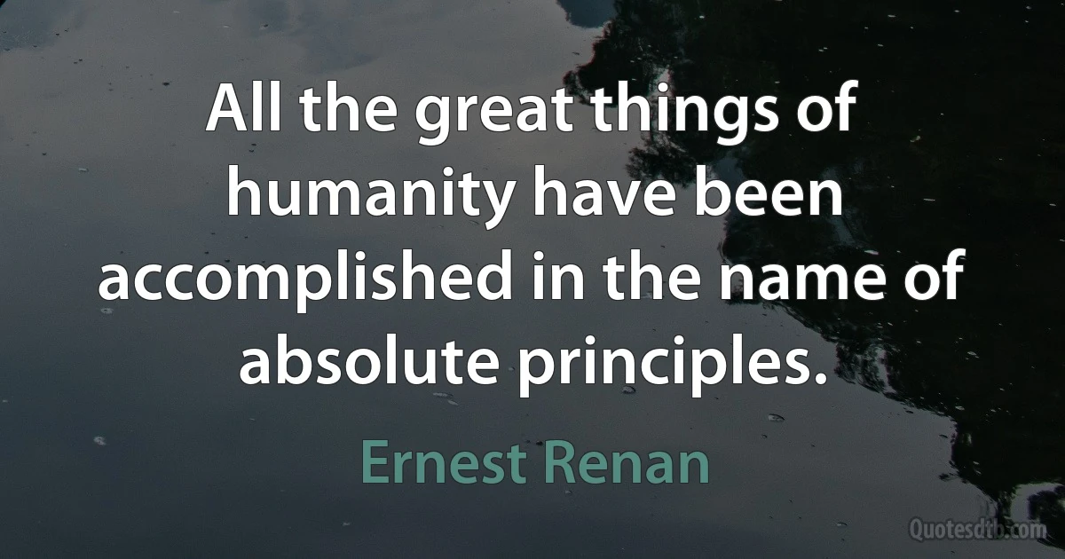 All the great things of humanity have been accomplished in the name of absolute principles. (Ernest Renan)