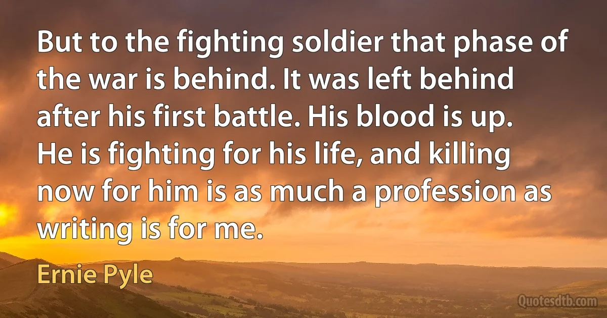 But to the fighting soldier that phase of the war is behind. It was left behind after his first battle. His blood is up. He is fighting for his life, and killing now for him is as much a profession as writing is for me. (Ernie Pyle)