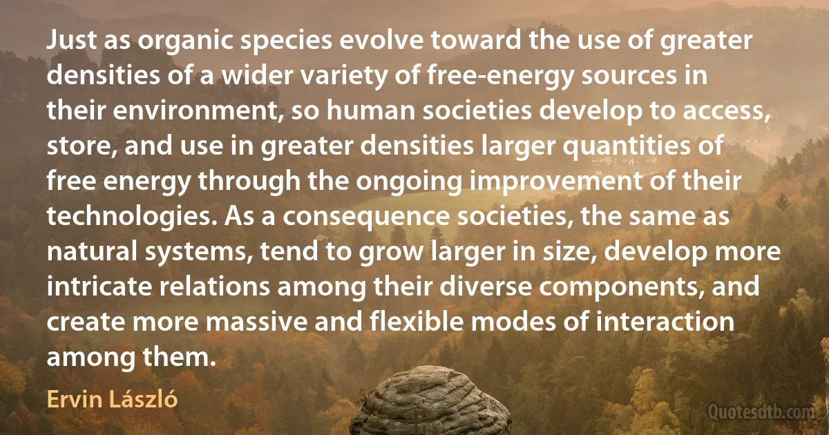 Just as organic species evolve toward the use of greater densities of a wider variety of free-energy sources in their environment, so human societies develop to access, store, and use in greater densities larger quantities of free energy through the ongoing improvement of their technologies. As a consequence societies, the same as natural systems, tend to grow larger in size, develop more intricate relations among their diverse components, and create more massive and flexible modes of interaction among them. (Ervin László)