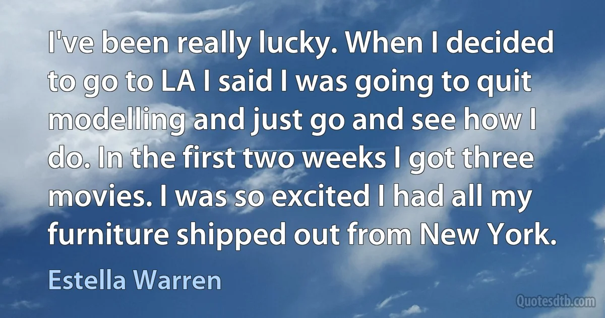 I've been really lucky. When I decided to go to LA I said I was going to quit modelling and just go and see how I do. In the first two weeks I got three movies. I was so excited I had all my furniture shipped out from New York. (Estella Warren)