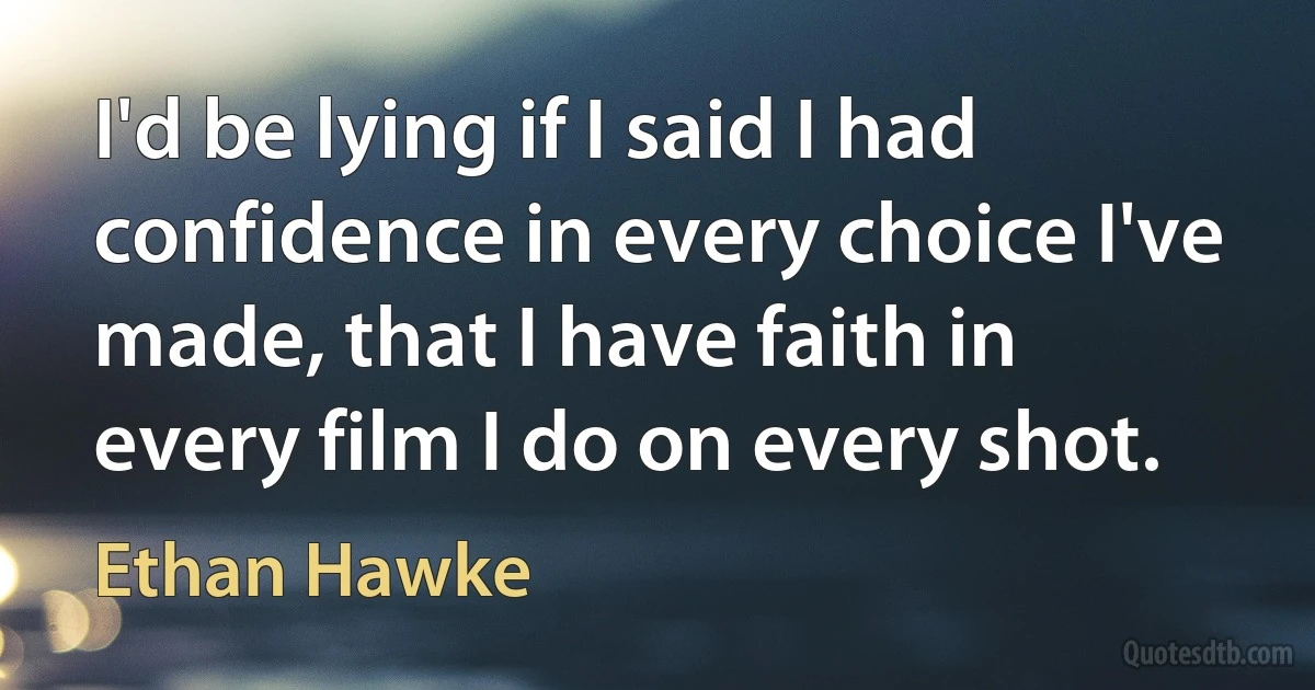 I'd be lying if I said I had confidence in every choice I've made, that I have faith in every film I do on every shot. (Ethan Hawke)