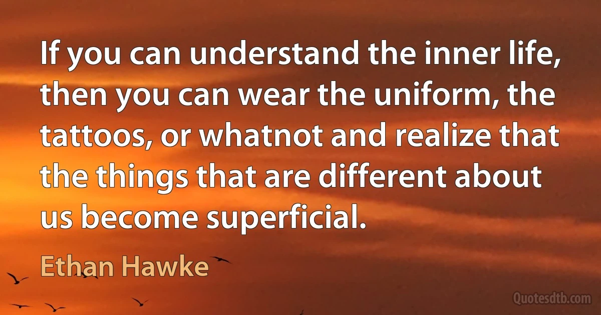 If you can understand the inner life, then you can wear the uniform, the tattoos, or whatnot and realize that the things that are different about us become superficial. (Ethan Hawke)