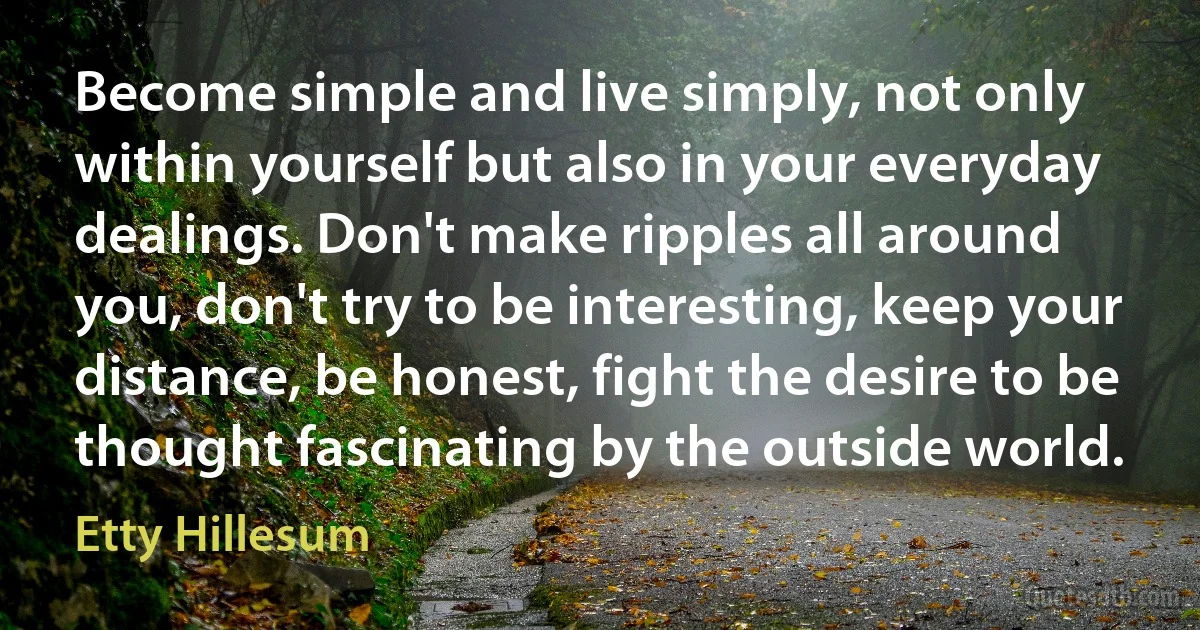 Become simple and live simply, not only within yourself but also in your everyday dealings. Don't make ripples all around you, don't try to be interesting, keep your distance, be honest, fight the desire to be thought fascinating by the outside world. (Etty Hillesum)