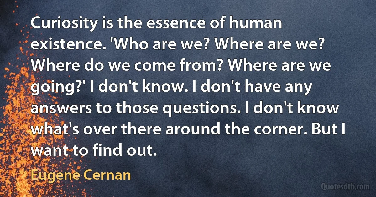 Curiosity is the essence of human existence. 'Who are we? Where are we? Where do we come from? Where are we going?' I don't know. I don't have any answers to those questions. I don't know what's over there around the corner. But I want to find out. (Eugene Cernan)