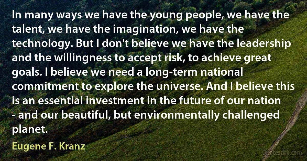 In many ways we have the young people, we have the talent, we have the imagination, we have the technology. But I don't believe we have the leadership and the willingness to accept risk, to achieve great goals. I believe we need a long-term national commitment to explore the universe. And I believe this is an essential investment in the future of our nation - and our beautiful, but environmentally challenged planet. (Eugene F. Kranz)