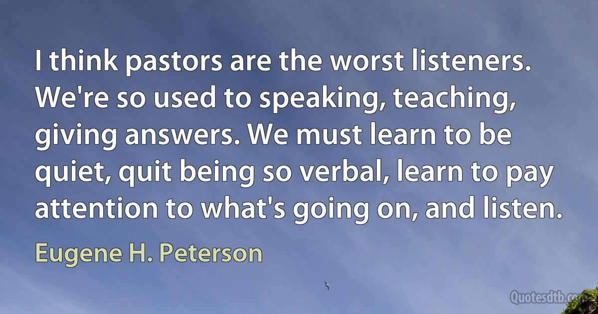 I think pastors are the worst listeners. We're so used to speaking, teaching, giving answers. We must learn to be quiet, quit being so verbal, learn to pay attention to what's going on, and listen. (Eugene H. Peterson)