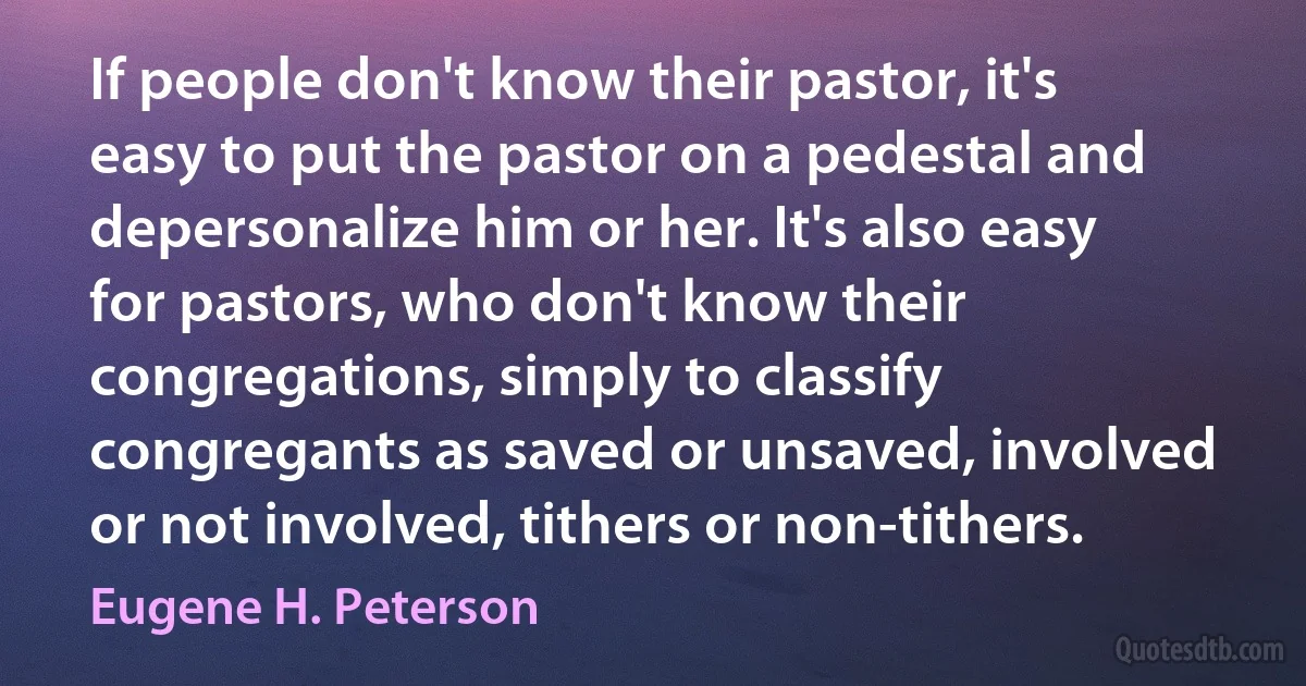 If people don't know their pastor, it's easy to put the pastor on a pedestal and depersonalize him or her. It's also easy for pastors, who don't know their congregations, simply to classify congregants as saved or unsaved, involved or not involved, tithers or non-tithers. (Eugene H. Peterson)