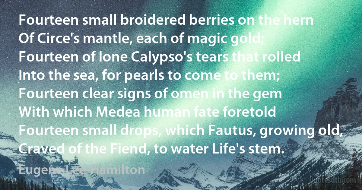 Fourteen small broidered berries on the hern
Of Circe's mantle, each of magic gold;
Fourteen of lone Calypso's tears that rolled
Into the sea, for pearls to come to them;
Fourteen clear signs of omen in the gem
With which Medea human fate foretold
Fourteen small drops, which Fautus, growing old,
Craved of the Fiend, to water Life's stem. (Eugene Lee-Hamilton)