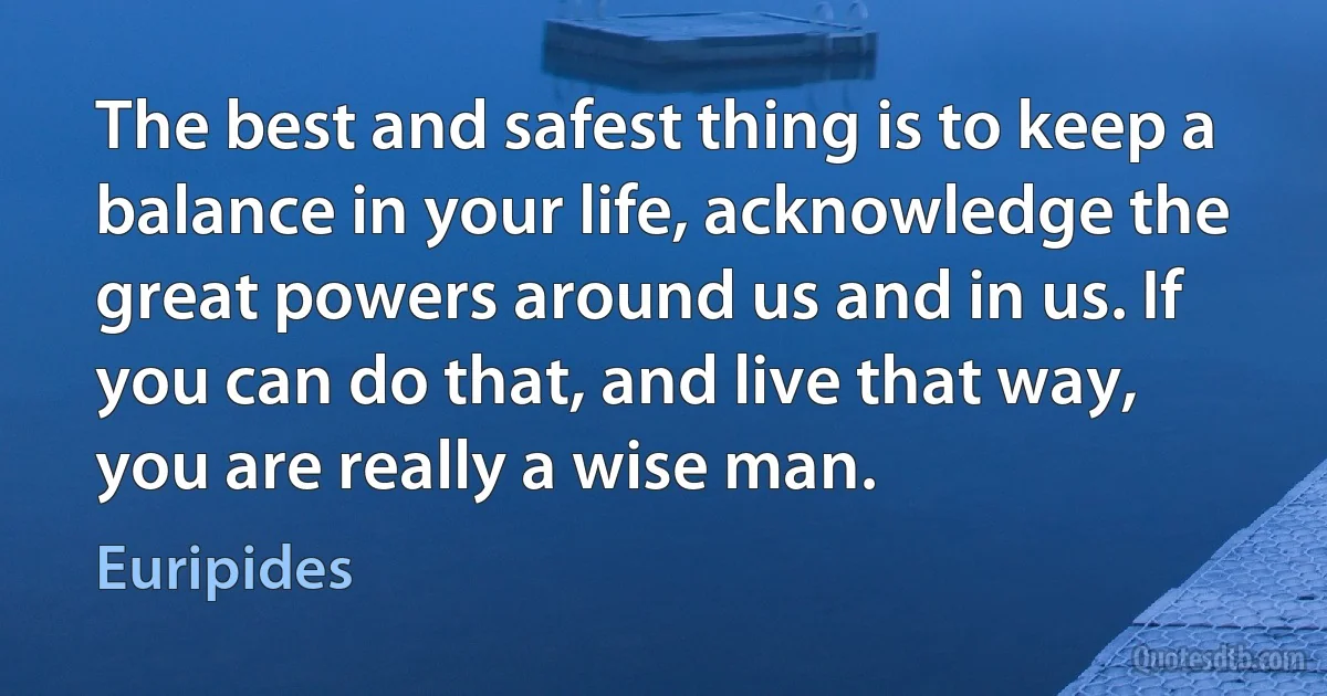 The best and safest thing is to keep a balance in your life, acknowledge the great powers around us and in us. If you can do that, and live that way, you are really a wise man. (Euripides)