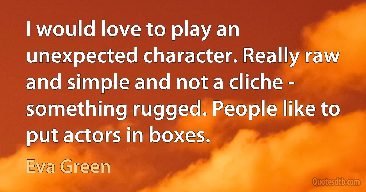 I would love to play an unexpected character. Really raw and simple and not a cliche - something rugged. People like to put actors in boxes. (Eva Green)