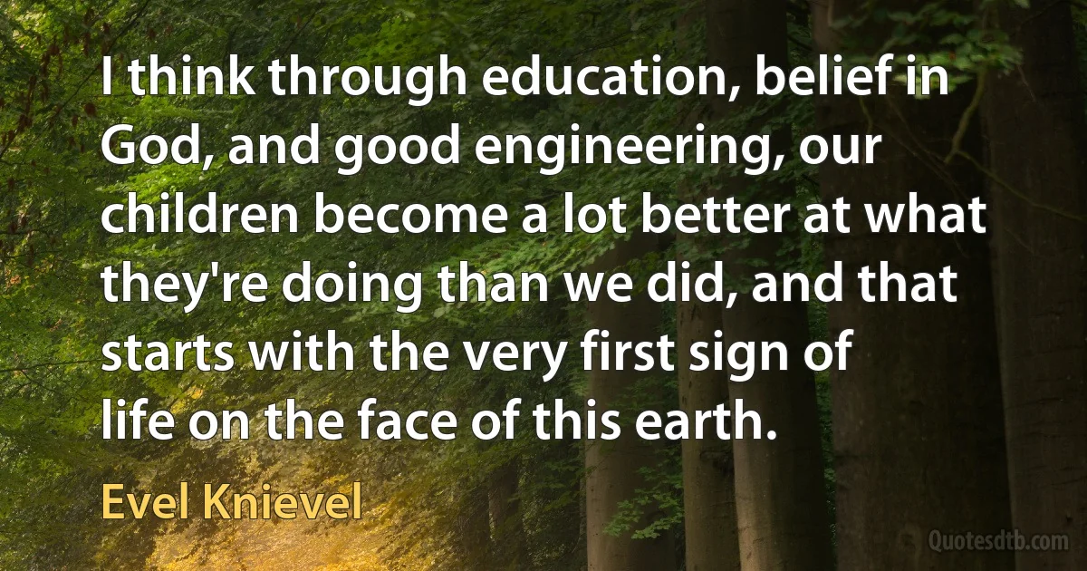 I think through education, belief in God, and good engineering, our children become a lot better at what they're doing than we did, and that starts with the very first sign of life on the face of this earth. (Evel Knievel)