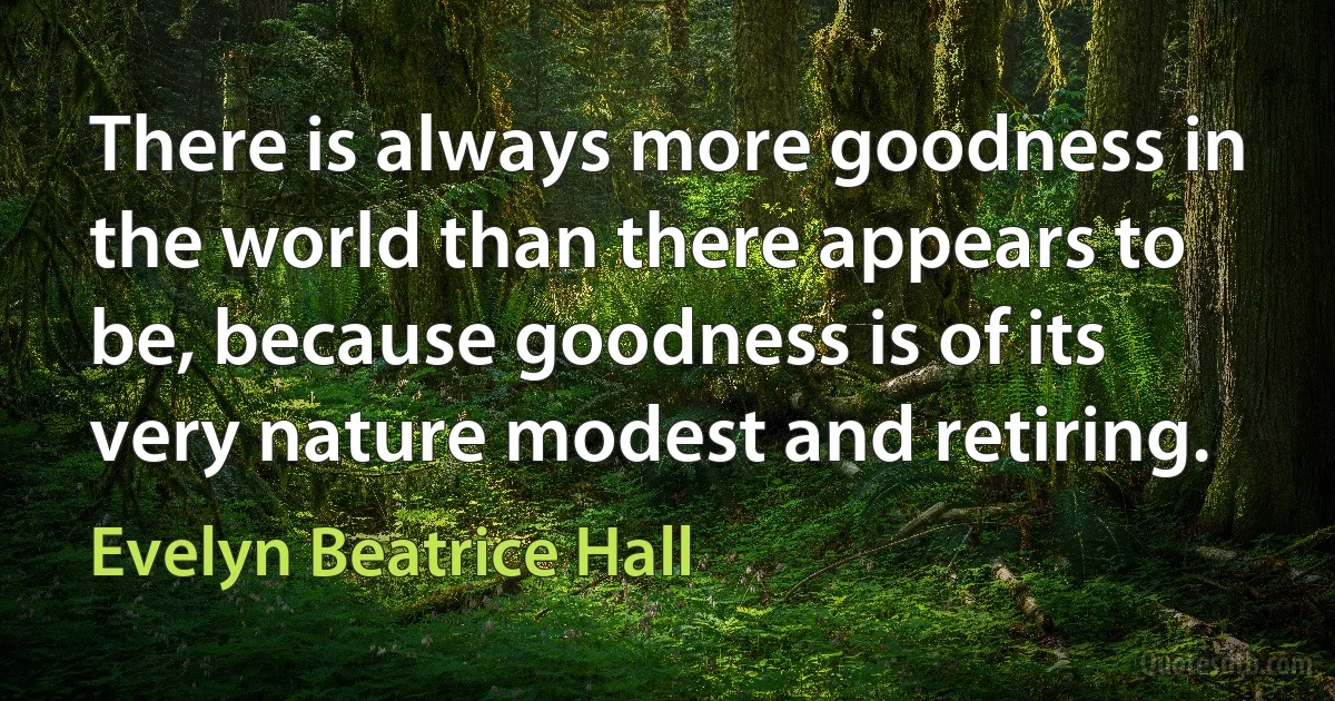 There is always more goodness in the world than there appears to be, because goodness is of its very nature modest and retiring. (Evelyn Beatrice Hall)