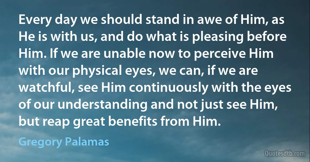 Every day we should stand in awe of Him, as He is with us, and do what is pleasing before Him. If we are unable now to perceive Him with our physical eyes, we can, if we are watchful, see Him continuously with the eyes of our understanding and not just see Him, but reap great benefits from Him. (Gregory Palamas)