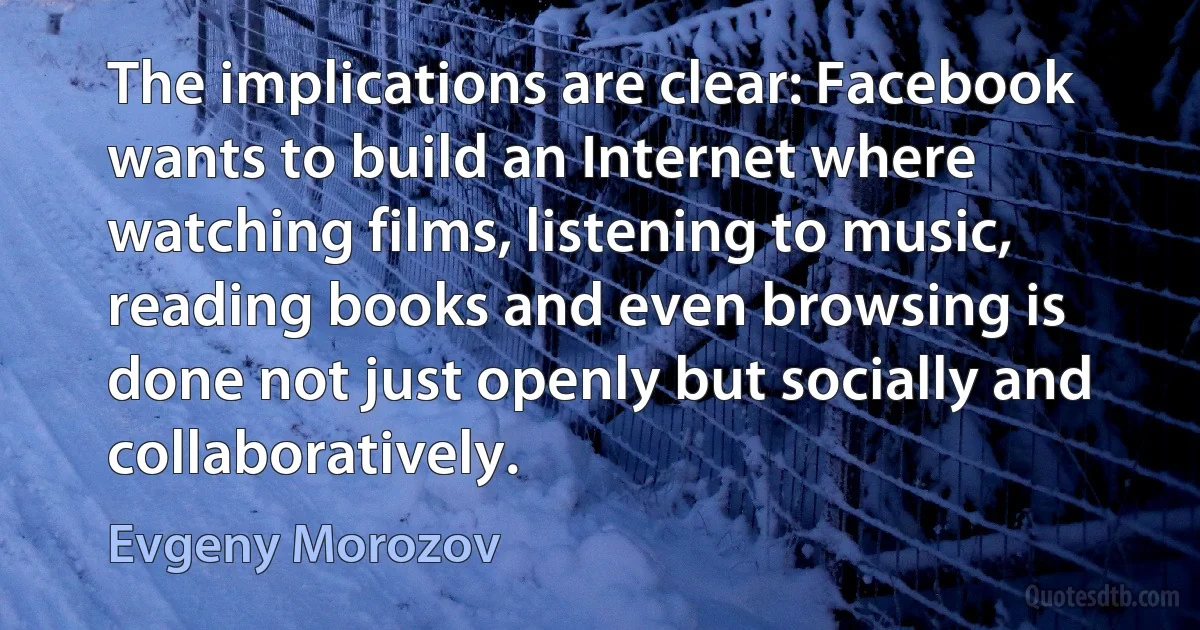 The implications are clear: Facebook wants to build an Internet where watching films, listening to music, reading books and even browsing is done not just openly but socially and collaboratively. (Evgeny Morozov)