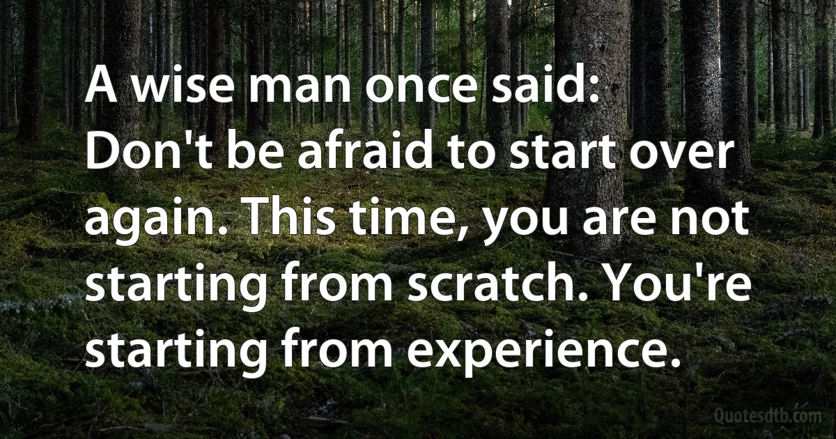 A wise man once said:
Don't be afraid to start over again. This time, you are not starting from scratch. You're starting from experience. (INZ EN)