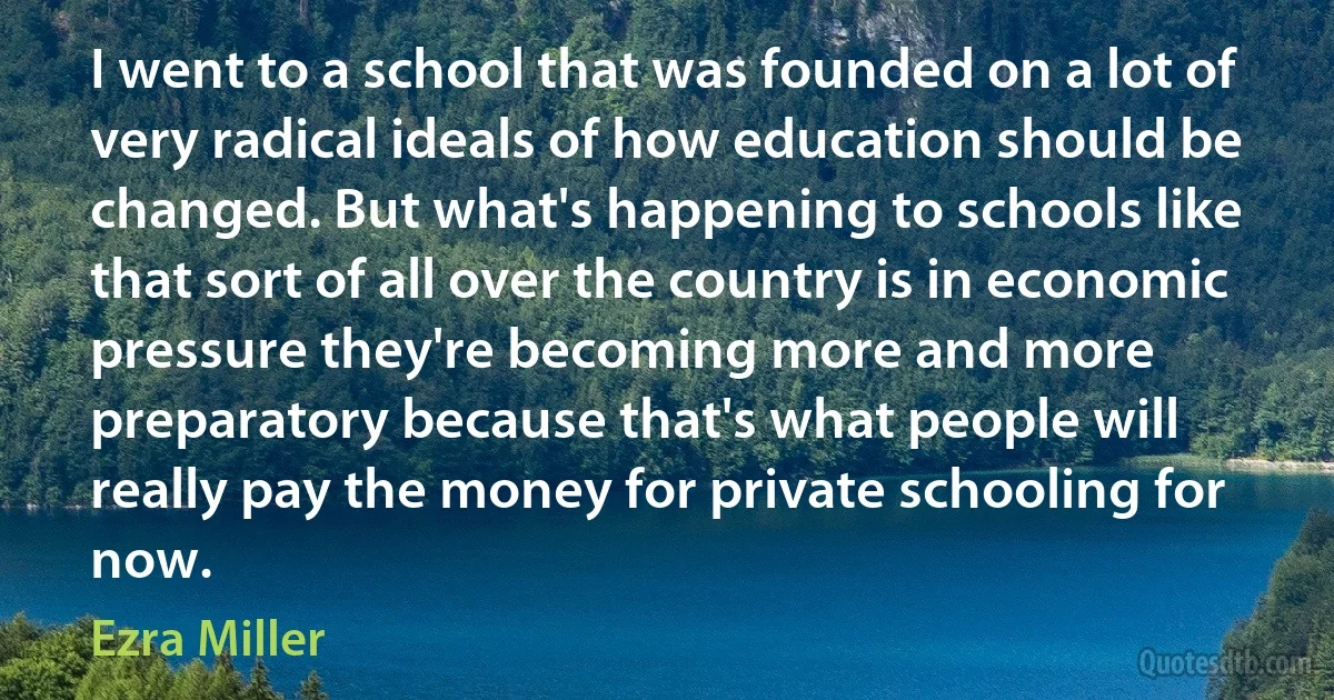 I went to a school that was founded on a lot of very radical ideals of how education should be changed. But what's happening to schools like that sort of all over the country is in economic pressure they're becoming more and more preparatory because that's what people will really pay the money for private schooling for now. (Ezra Miller)