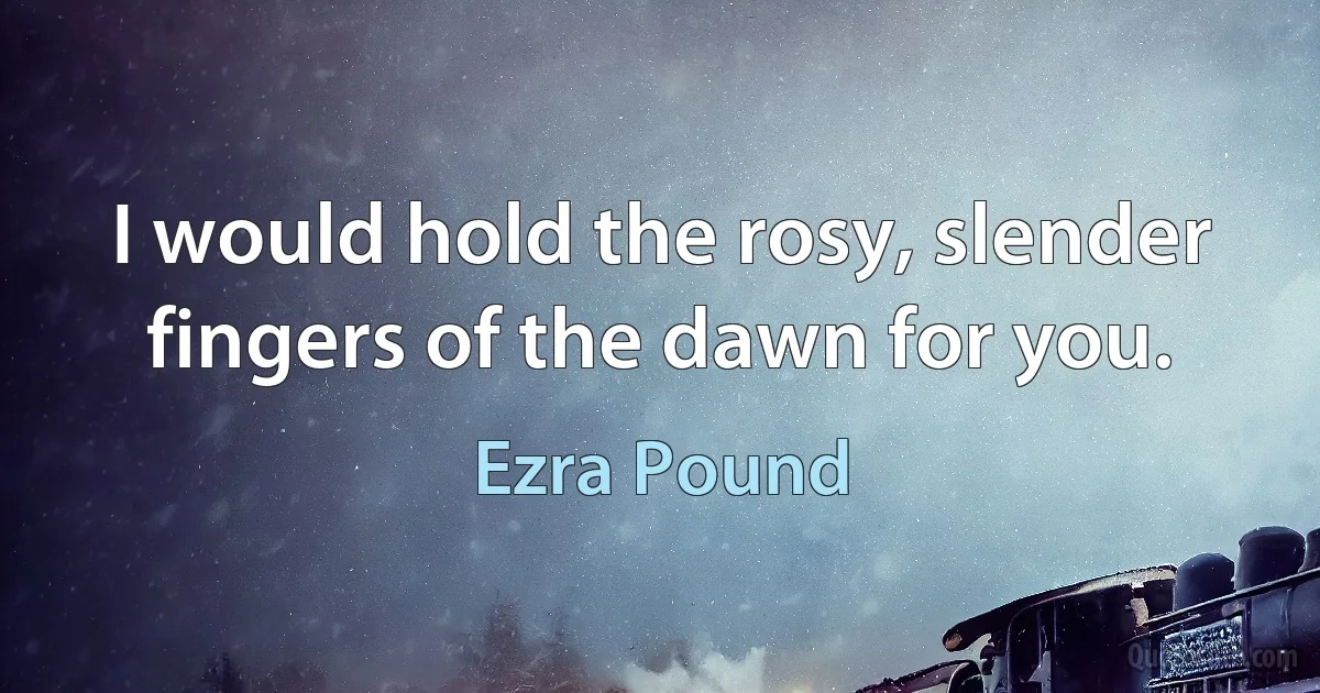 I would hold the rosy, slender fingers of the dawn for you. (Ezra Pound)