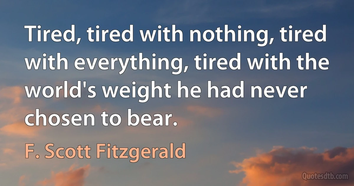 Tired, tired with nothing, tired with everything, tired with the world's weight he had never chosen to bear. (F. Scott Fitzgerald)