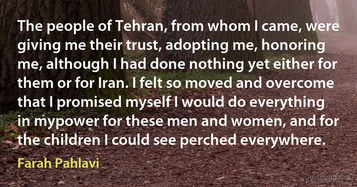 The people of Tehran, from whom I came, were giving me their trust, adopting me, honoring me, although I had done nothing yet either for them or for Iran. I felt so moved and overcome that I promised myself I would do everything in mypower for these men and women, and for the children I could see perched everywhere. (Farah Pahlavi)