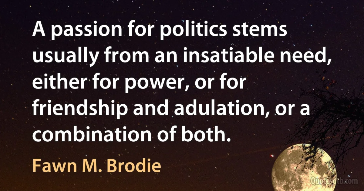 A passion for politics stems usually from an insatiable need, either for power, or for friendship and adulation, or a combination of both. (Fawn M. Brodie)