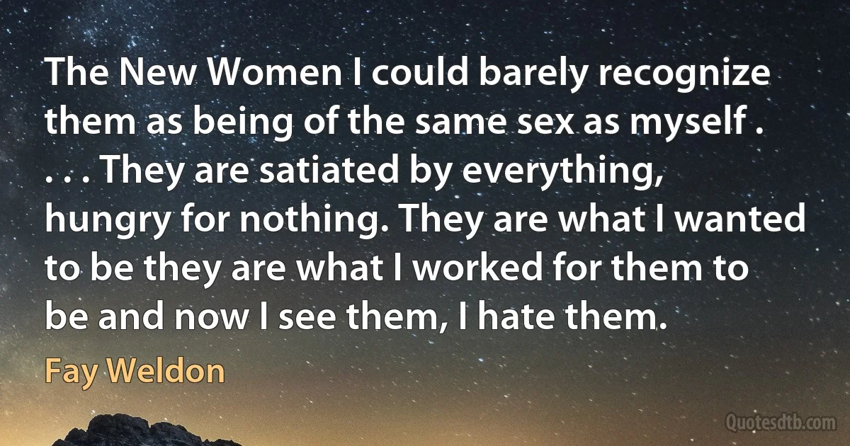 The New Women I could barely recognize them as being of the same sex as myself . . . . They are satiated by everything, hungry for nothing. They are what I wanted to be they are what I worked for them to be and now I see them, I hate them. (Fay Weldon)